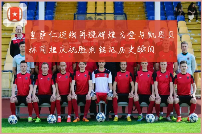皇萨仁连线再现辉煌戈登与凯恩贝林同框庆祝胜利铭记历史瞬间