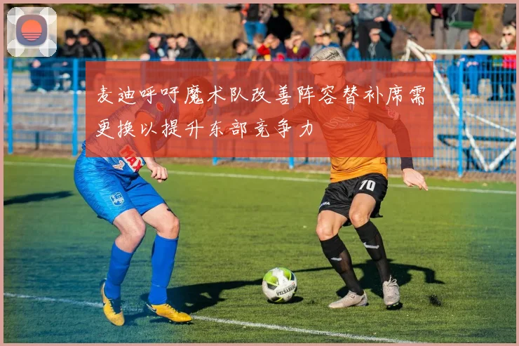 麦迪呼吁魔术队改善阵容替补席需更换以提升东部竞争力