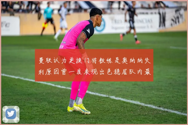 曼联认为更换门将教练是奥纳纳失利原因曾一度表现出色稳居队内最佳