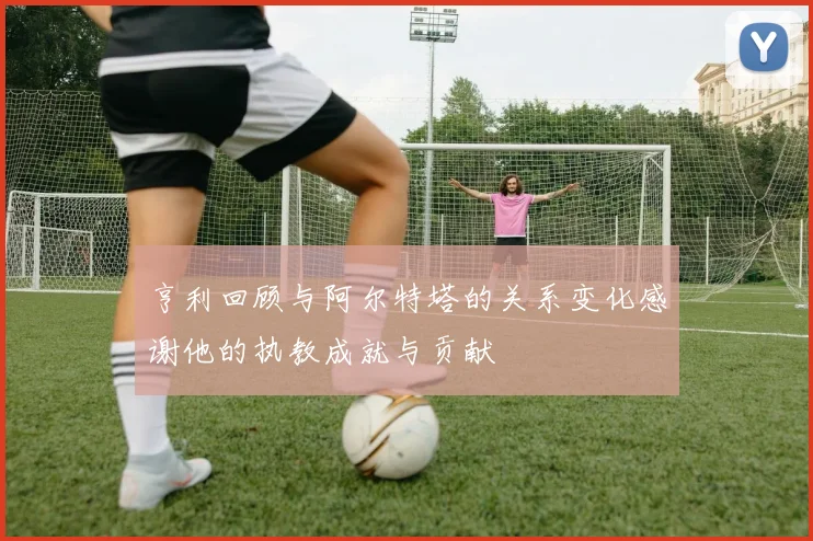 亨利回顾与阿尔特塔的关系变化感谢他的执教成就与贡献