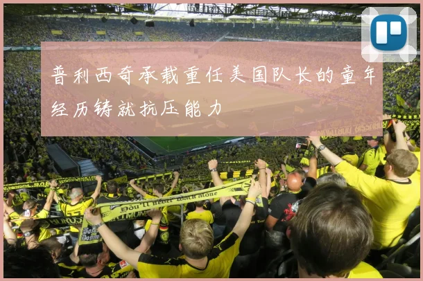 普利西奇承载重任美国队长的童年经历铸就抗压能力