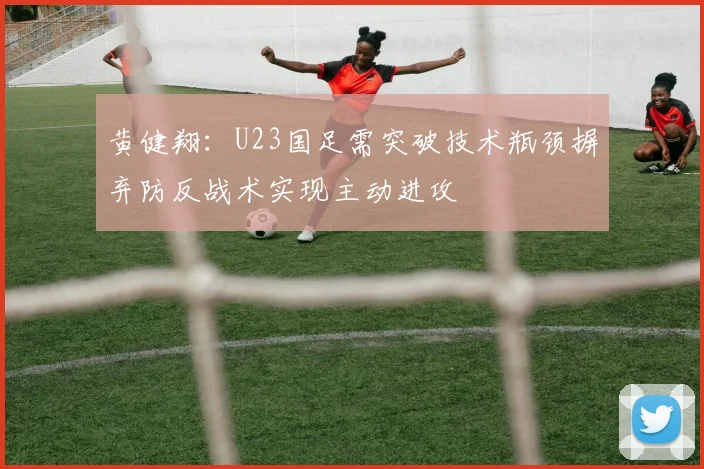黄健翔：U23国足需突破技术瓶颈摒弃防反战术实现主动进攻
