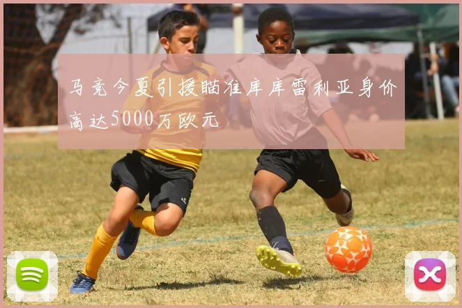 马竞今夏引援瞄准库库雷利亚身价高达5000万欧元