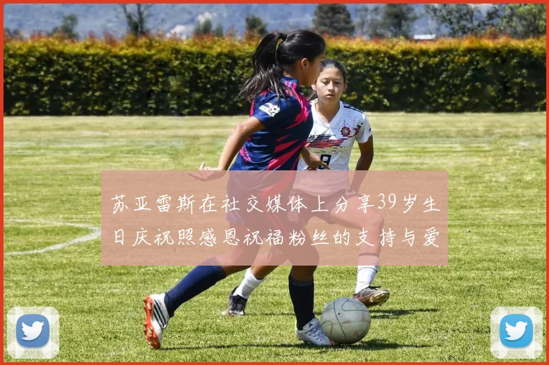 苏亚雷斯在社交媒体上分享39岁生日庆祝照感恩祝福粉丝的支持与爱护