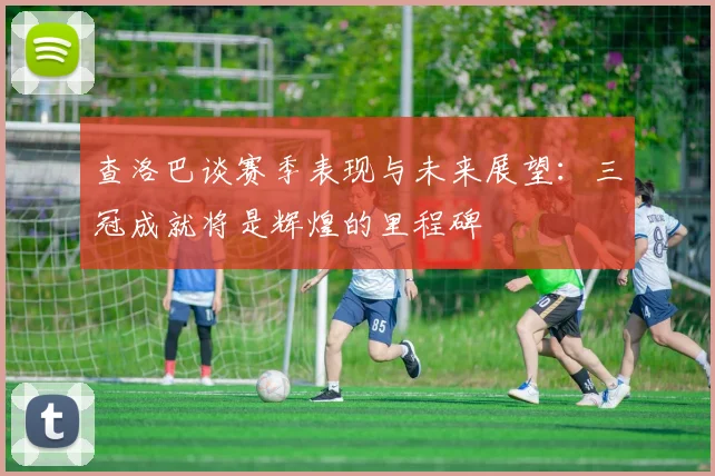 查洛巴谈赛季表现与未来展望：三冠成就将是辉煌的里程碑