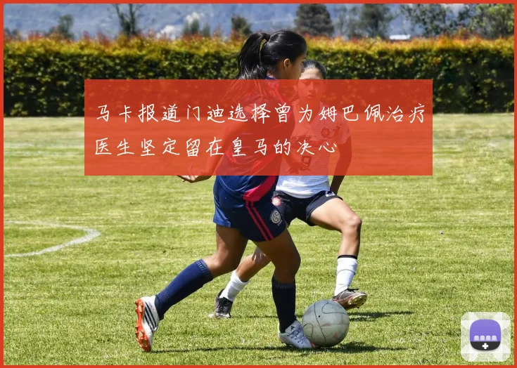 马卡报道门迪选择曾为姆巴佩治疗医生坚定留在皇马的决心