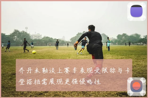 乔丹米勒谈上赛季表现受限称与卡登搭档需展现更强侵略性