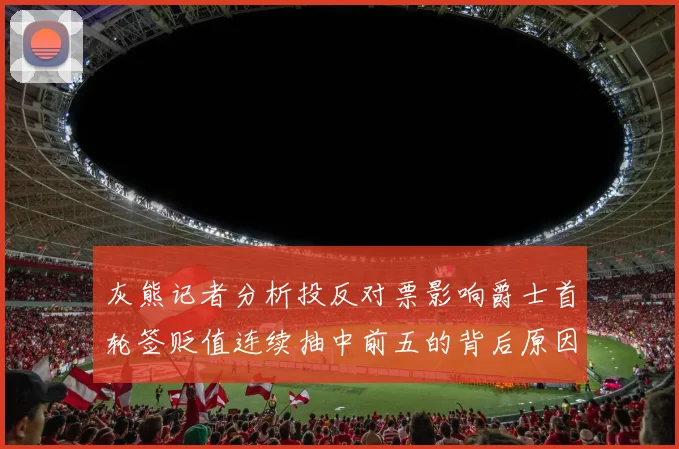 灰熊记者分析投反对票影响爵士首轮签贬值连续抽中前五的背后原因