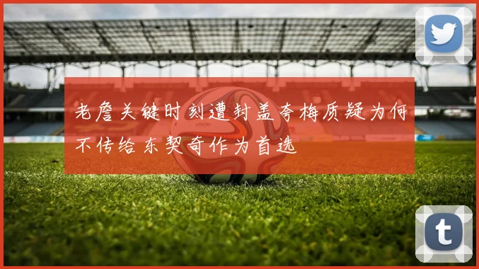 老詹关键时刻遭封盖夸梅质疑为何不传给东契奇作为首选
