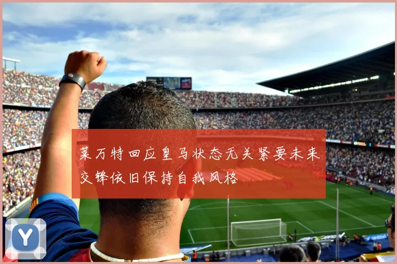莱万特回应皇马状态无关紧要未来交锋依旧保持自我风格