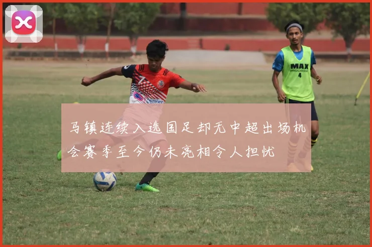 马镇连续入选国足却无中超出场机会赛季至今仍未亮相令人担忧
