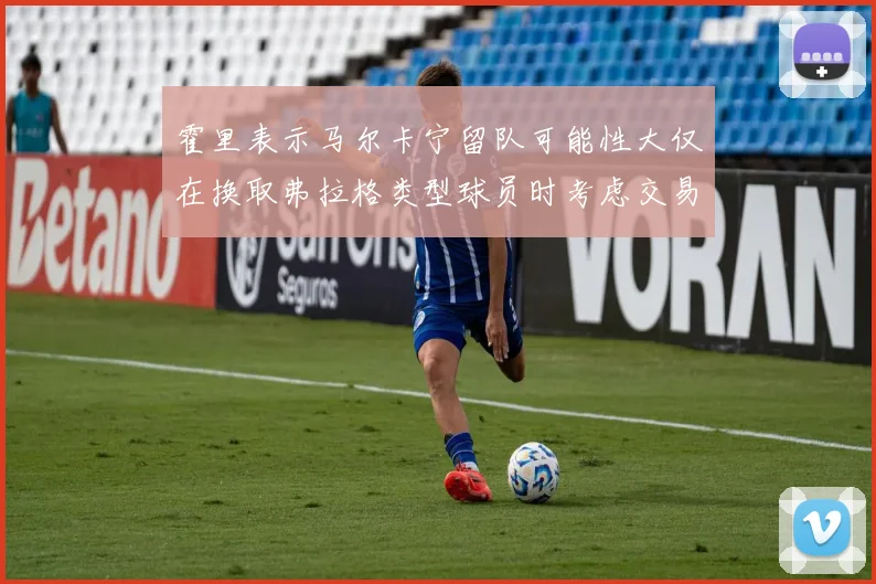 霍里表示马尔卡宁留队可能性大仅在换取弗拉格类型球员时考虑交易