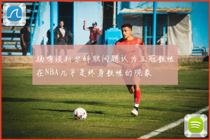 杨鸣谈科尔辞职问题认为三冠教练在NBA几乎是终身教练的现象