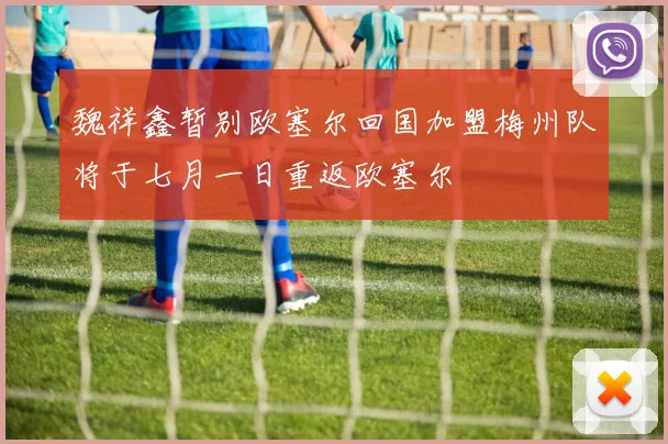 魏祥鑫暂别欧塞尔回国加盟梅州队将于七月一日重返欧塞尔