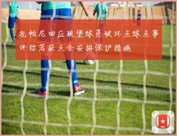 孔帕尼回应狼堡球员破坏点球点事件称若获点会安排保护措施