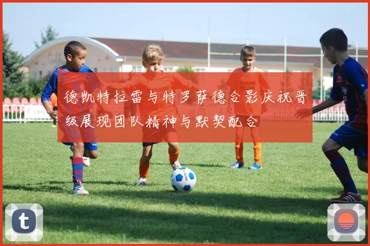 德凯特拉雷与特罗萨德合影庆祝晋级展现团队精神与默契配合